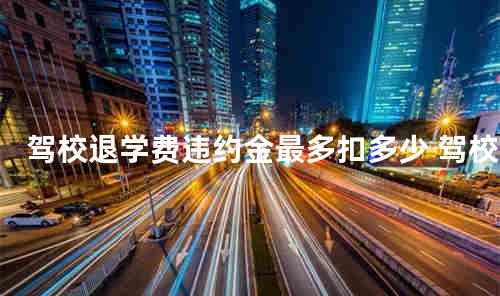 驾校退学费违约金最多扣多少 驾校退学费要扣钱合法吗
